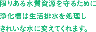 限りある水質資源を守るために浄化槽は生活排水を処理しきれいな水に変えてくれます。