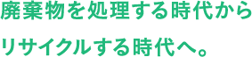 廃棄物を処理する時代からリサイクルする時代へ。